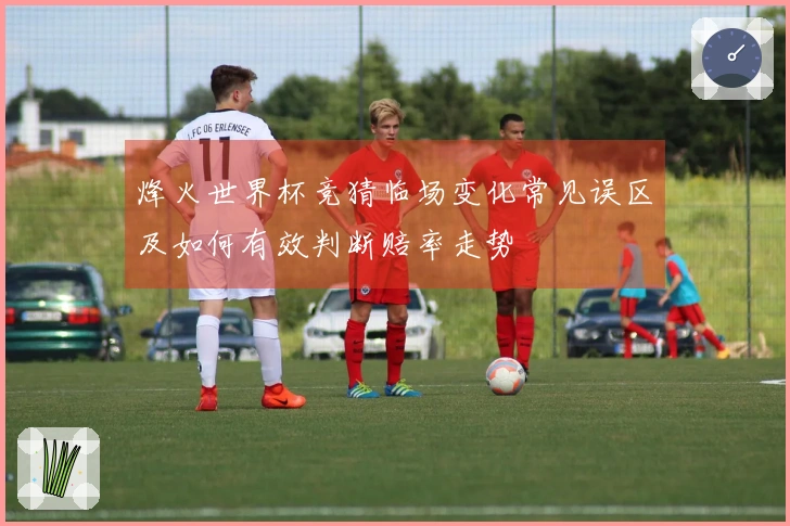 烽火世界杯竞猜临场变化常见误区及如何有效判断赔率走势